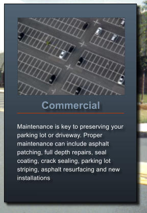 Commercial  Maintenance is key to preserving your parking lot or driveway. Proper maintenance can include asphalt patching, full depth repairs, seal coating, crack sealing, parking lot striping, asphalt resurfacing and new installations